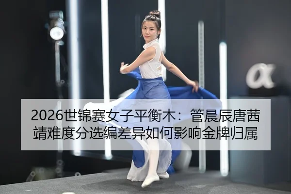2026世锦赛女子平衡木：管晨辰唐茜靖难度分选编差异如何影响金牌归属