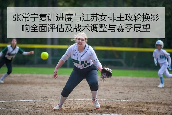 张常宁复训进度与江苏女排主攻轮换影响全面评估及战术调整与赛季展望